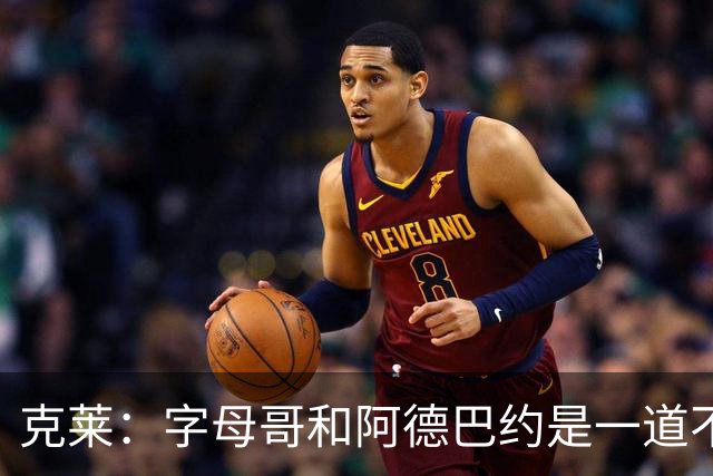 克莱：字母哥和阿德巴约是一道不可思议的防守风景线